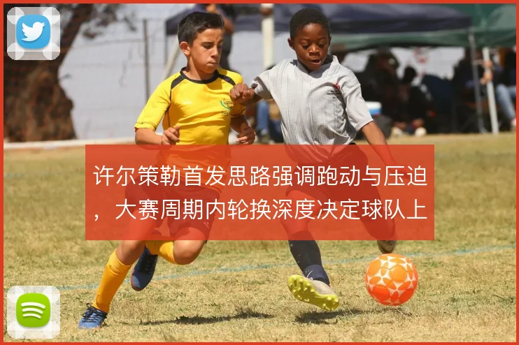 许尔策勒首发思路强调跑动与压迫，大赛周期内轮换深度决定球队上限