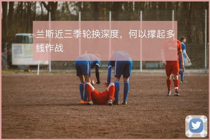 兰斯近三季轮换深度，何以撑起多线作战