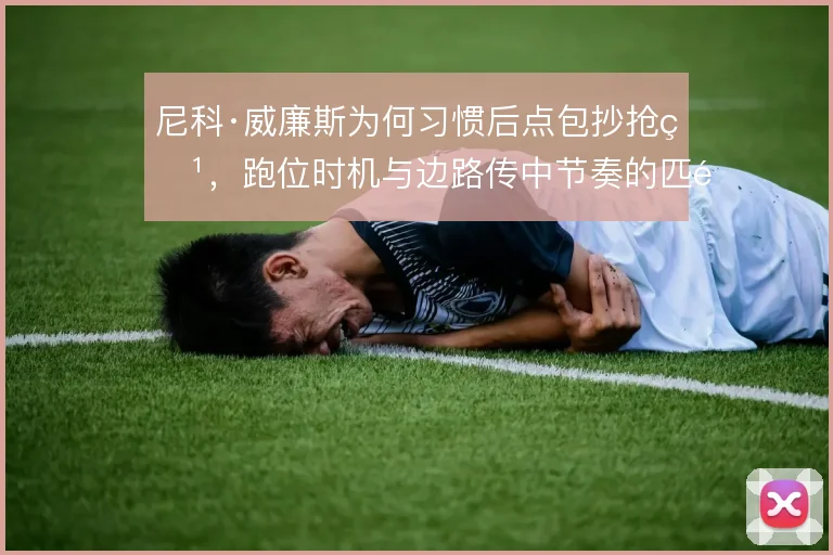 尼科·威廉斯为何习惯后点包抄抢点,跑位时机与边路传中节奏的匹配