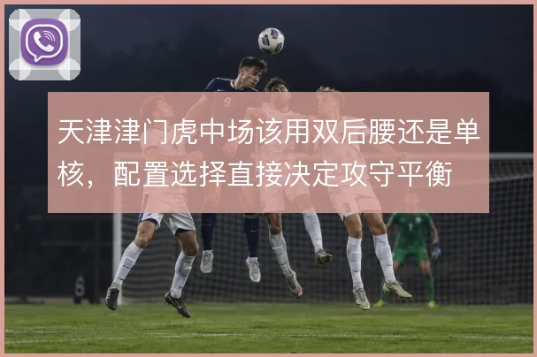 天津津门虎中场该用双后腰还是单核,配置选择直接决定攻守平衡
