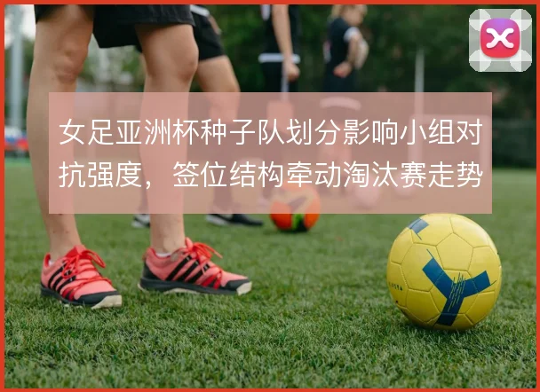 女足亚洲杯种子队划分影响小组对抗强度，签位结构牵动淘汰赛走势