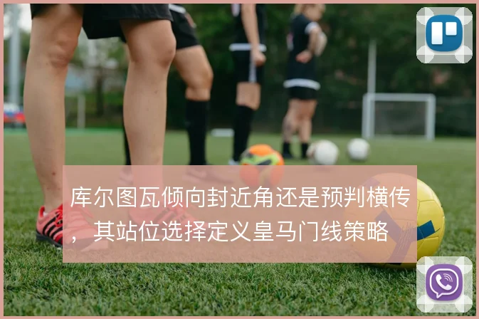 库尔图瓦倾向封近角还是预判横传，其站位选择定义皇马门线策略
