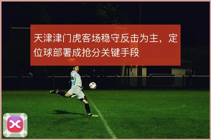 天津津门虎客场稳守反击为主,定位球部署成抢分关键手段