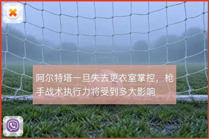阿尔特塔一旦失去更衣室掌控,枪手战术执行力将受到多大影响
