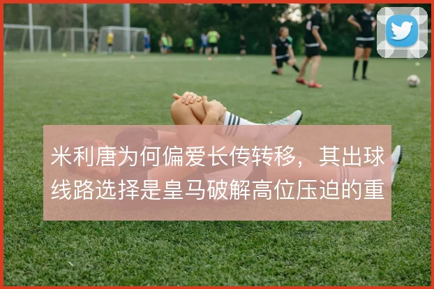 米利唐为何偏爱长传转移，其出球线路选择是皇马破解高位压迫的重要出口