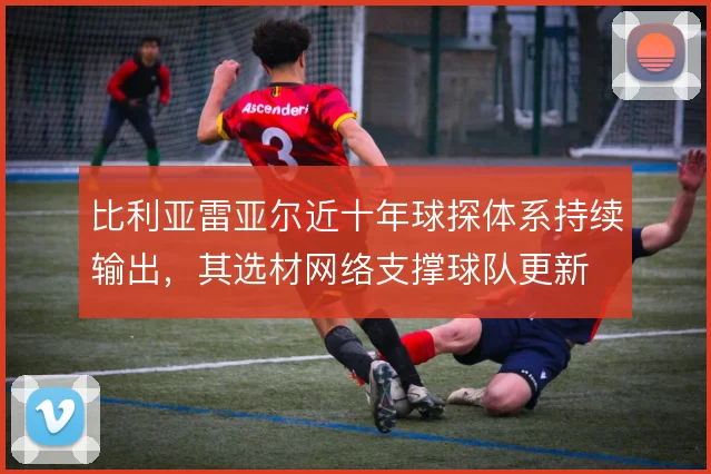 比利亚雷亚尔近十年球探体系持续输出，其选材网络支撑球队更新