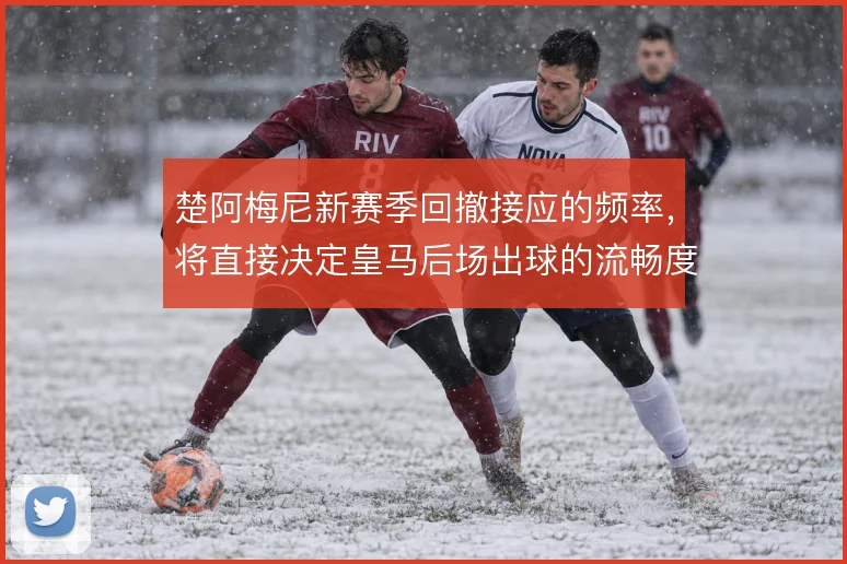 楚阿梅尼新赛季回撤接应的频率，将直接决定皇马后场出球的流畅度