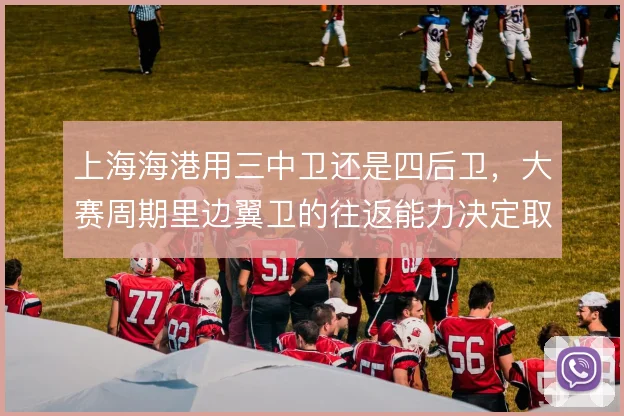 上海海港用三中卫还是四后卫,大赛周期里边翼卫的往返能力决定取舍