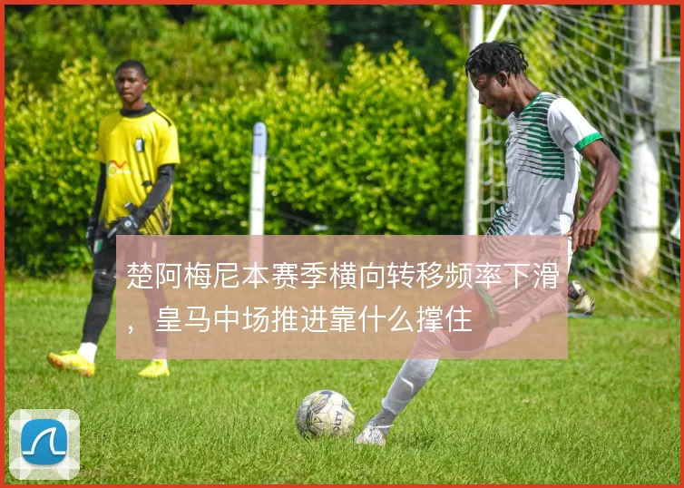 楚阿梅尼本赛季横向转移频率下滑，皇马中场推进靠什么撑住