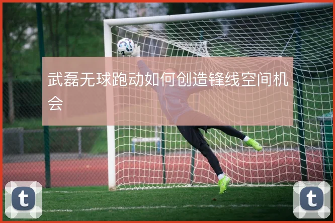 武磊无球跑动如何创造锋线空间机会