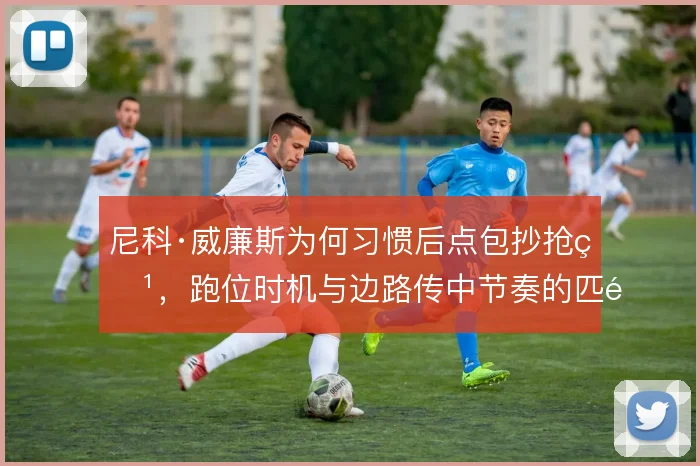尼科·威廉斯为何习惯后点包抄抢点,跑位时机与边路传中节奏的匹配