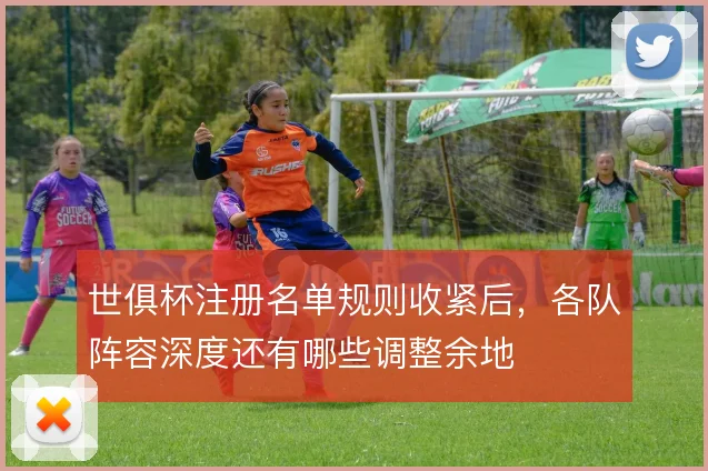 世俱杯注册名单规则收紧后，各队阵容深度还有哪些调整余地