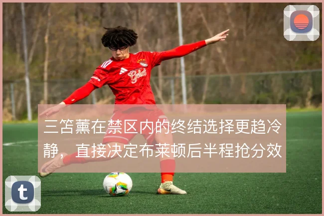 三笘薰在禁区内的终结选择更趋冷静，直接决定布莱顿后半程抢分效率