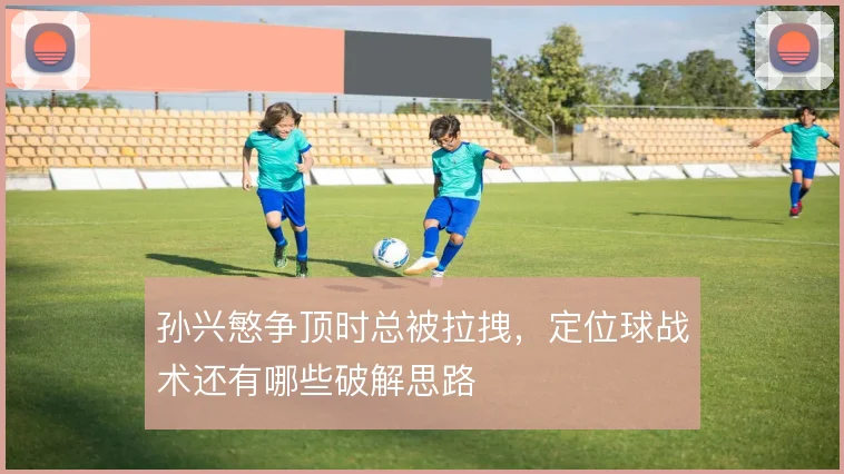 孙兴慜争顶时总被拉拽，定位球战术还有哪些破解思路