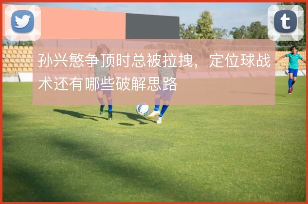 孙兴慜争顶时总被拉拽，定位球战术还有哪些破解思路