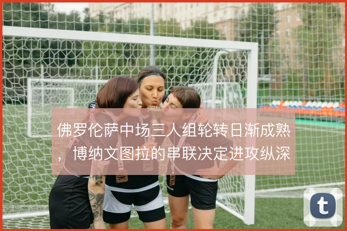 佛罗伦萨中场三人组轮转日渐成熟，博纳文图拉的串联决定进攻纵深