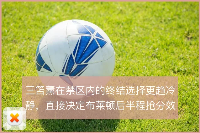三笘薰在禁区内的终结选择更趋冷静，直接决定布莱顿后半程抢分效率