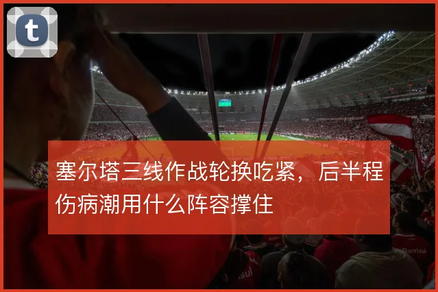 塞尔塔三线作战轮换吃紧，后半程伤病潮用什么阵容撑住