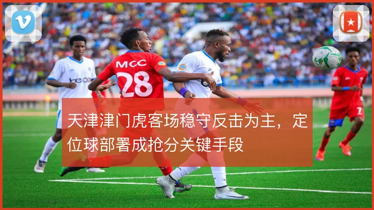 天津津门虎客场稳守反击为主,定位球部署成抢分关键手段