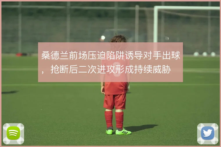 桑德兰前场压迫陷阱诱导对手出球，抢断后二次进攻形成持续威胁