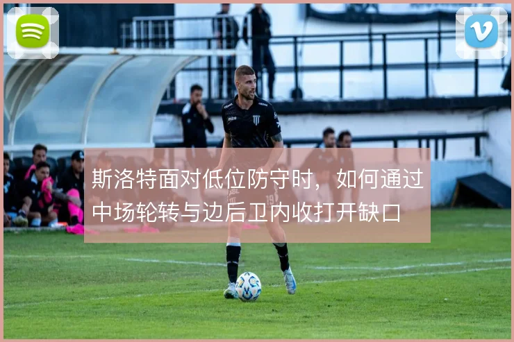 斯洛特面对低位防守时，如何通过中场轮转与边后卫内收打开缺口