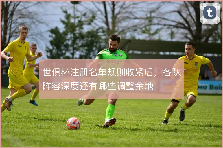 世俱杯注册名单规则收紧后，各队阵容深度还有哪些调整余地
